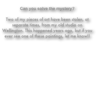 
Can you solve the mystery?

Two of my pieces of art have been stolen, at separate times, from my old studio on Wellington. This happened years ago, but if you ever see one of these paintings, let me know!!